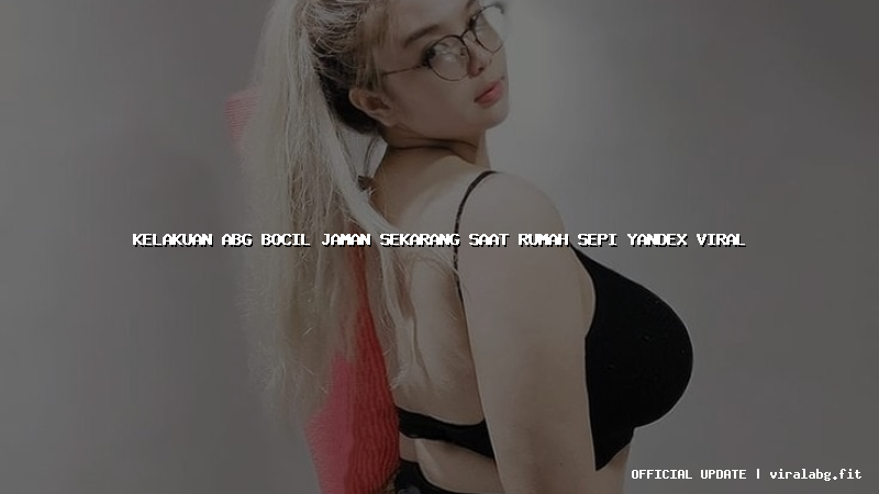 kelakuan abg bocil jaman sekarang saat rumah sepi yandex viral